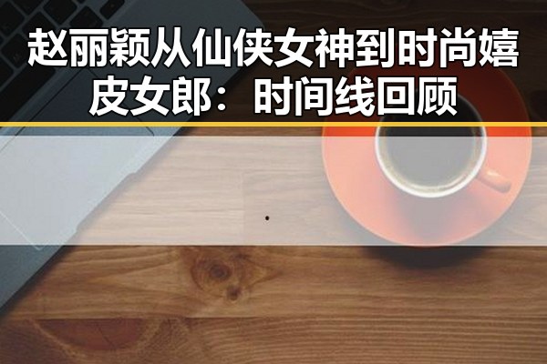 赵丽颖从仙侠女神到时尚嬉皮女郎：时间线回顾
