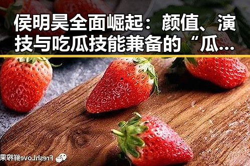 侯明昊全面崛起：颜值、演技与吃瓜技能兼备的“瓜王”